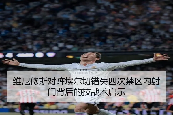 维尼修斯对阵埃尔切错失四次禁区内射门背后的技战术启示
